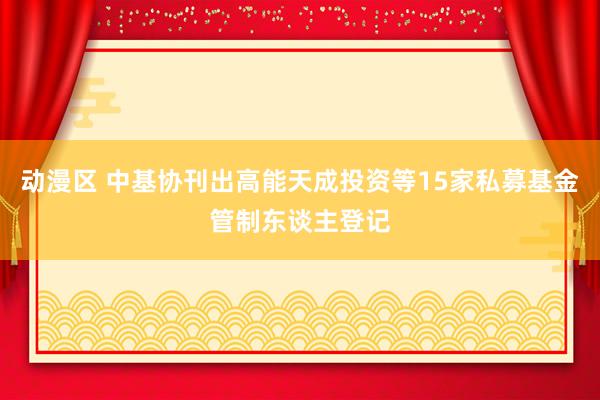 动漫区 中基协刊出高能天成投资等15家私募基金管制东谈主登记