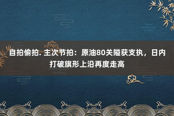 自拍偷拍. 主次节拍：原油80关隘获支执，日内打破旗形上沿再度走高