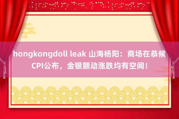 hongkongdoll leak 山海杨阳：商场在恭候CPI公布，金银颤动涨跌均有空间！