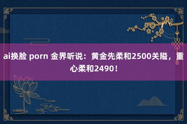 ai换脸 porn 金界听说：黄金先柔和2500关隘，重心柔和2490！