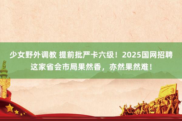 少女野外调教 提前批严卡六级！2025国网招聘这家省会市局果然香，亦然果然难！