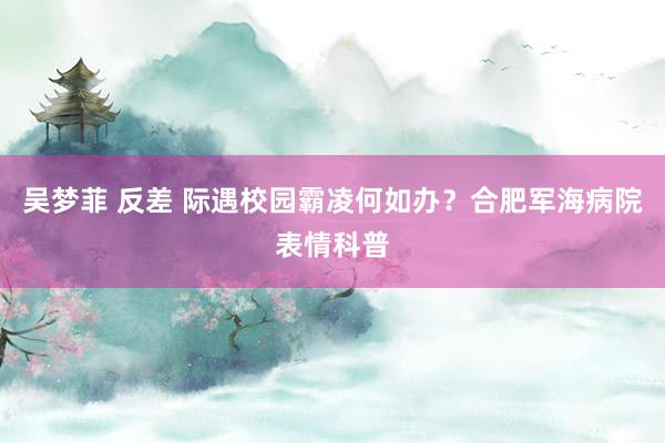 吴梦菲 反差 际遇校园霸凌何如办？合肥军海病院表情科普