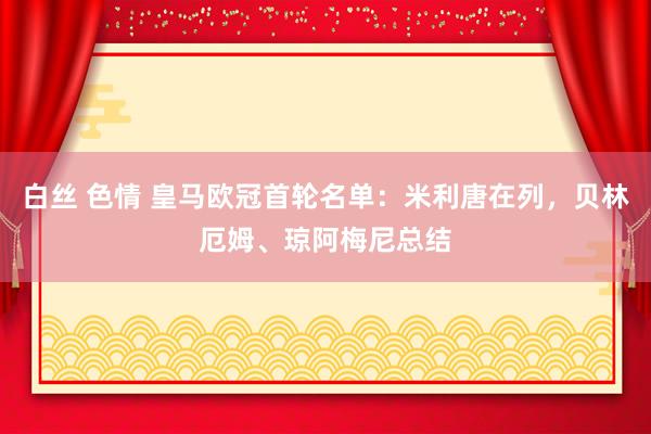 白丝 色情 皇马欧冠首轮名单：米利唐在列，贝林厄姆、琼阿梅尼总结