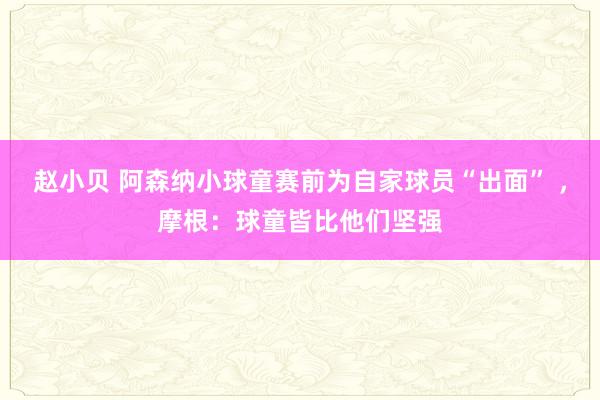 赵小贝 阿森纳小球童赛前为自家球员“出面” ，摩根：球童皆比他们坚强