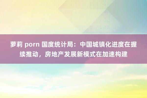 萝莉 porn 国度统计局：中国城镇化进度在握续推动，房地产发展新模式在加速构建