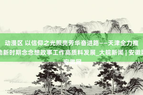 动漫区 以信仰之光照亮芳华奋进路——天津全力推动新时期念念想政事工作高质料发展_大皖新闻 | 安徽网