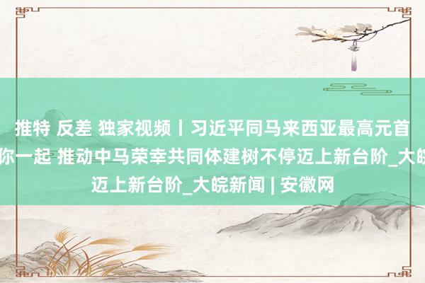 推特 反差 独家视频丨习近平同马来西亚最高元首会谈：我愿同你一起 推动中马荣幸共同体建树不停迈上新台阶_大皖新闻 | 安徽网