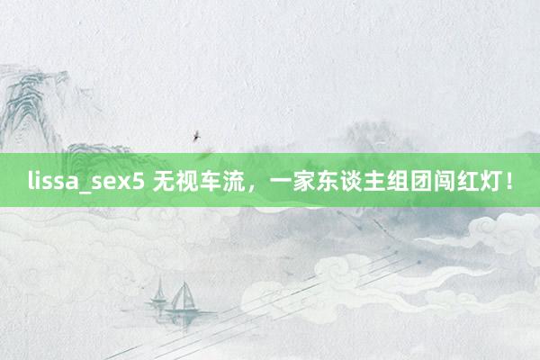 lissa_sex5 无视车流，一家东谈主组团闯红灯！