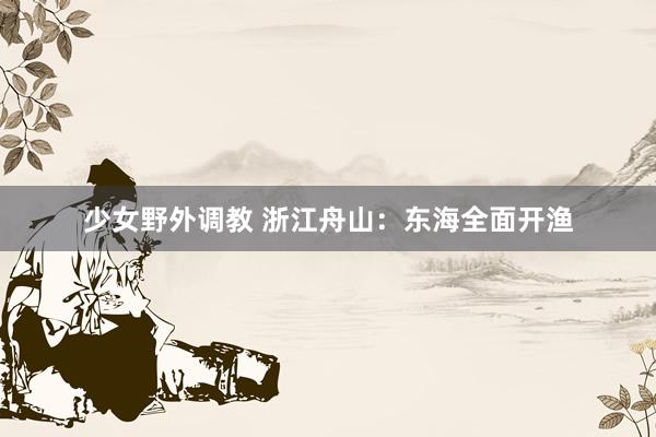 少女野外调教 浙江舟山：东海全面开渔