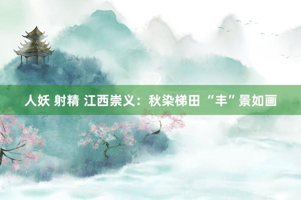 人妖 射精 江西崇义：秋染梯田 “丰”景如画