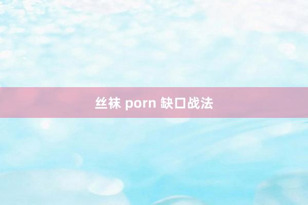 丝袜 porn 缺口战法