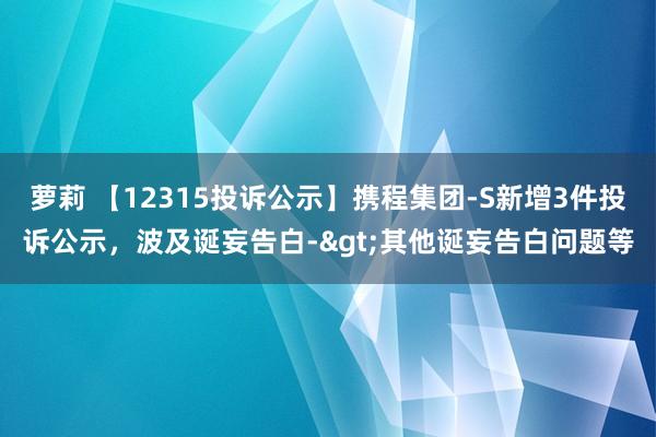 萝莉 【12315投诉公示】携程集团-S新增3件投诉公示，波及诞妄告白->其他诞妄告白问题等