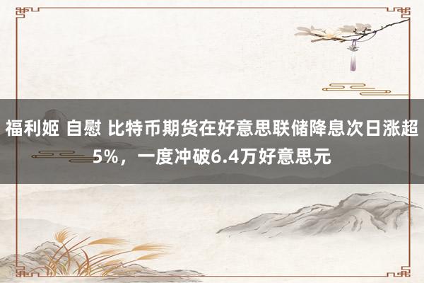 福利姬 自慰 比特币期货在好意思联储降息次日涨超5%，一度冲破6.4万好意思元