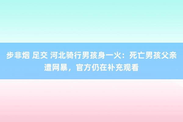 步非烟 足交 河北骑行男孩身一火：死亡男孩父亲遭网暴，官方仍在补充观看