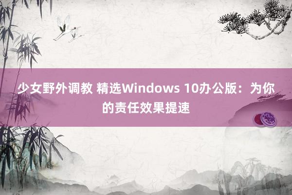 少女野外调教 精选Windows 10办公版：为你的责任效果提速