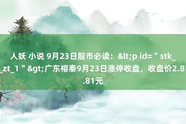 人妖 小说 9月23日股市必读：<p id=＂stk_yd_zt_1＂>广东榕泰9月23日涨停收盘，收盘价2.81元