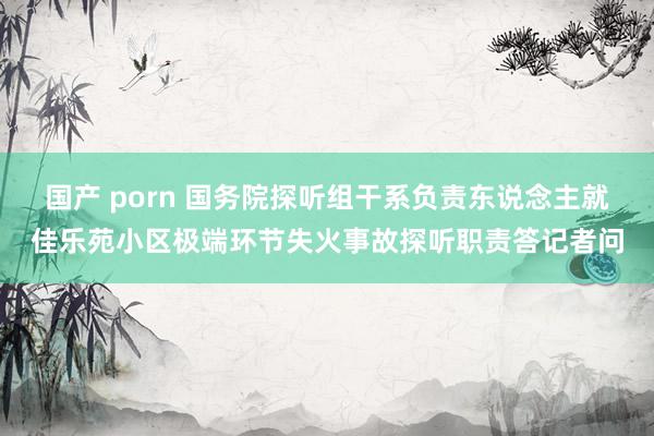 国产 porn 国务院探听组干系负责东说念主就佳乐苑小区极端环节失火事故探听职责答记者问