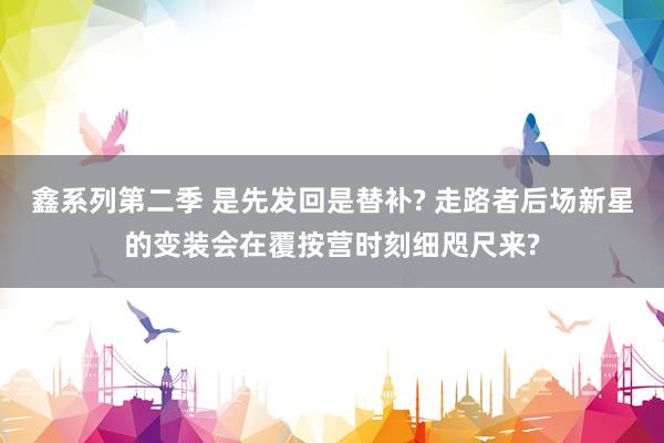 鑫系列第二季 是先发回是替补? 走路者后场新星的变装会在覆按营时刻细咫尺来?