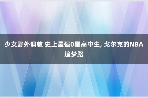 少女野外调教 史上最强0星高中生， 戈尔克的NBA追梦路