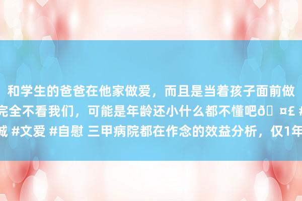 和学生的爸爸在他家做爱，而且是当着孩子面前做爱，太刺激了，孩子完全不看我们，可能是年龄还小什么都不懂吧🤣 #同城 #文爱 #自慰 三甲病院都在作念的效益分析，仅1年，医疗拓荒使用率提高35%