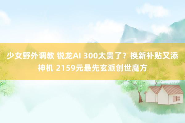 少女野外调教 锐龙AI 300太贵了？换新补贴又添神机 2159元最先玄派创世魔方