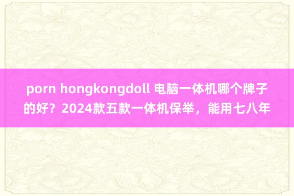 porn hongkongdoll 电脑一体机哪个牌子的好？2024款五款一体机保举，能用七八年