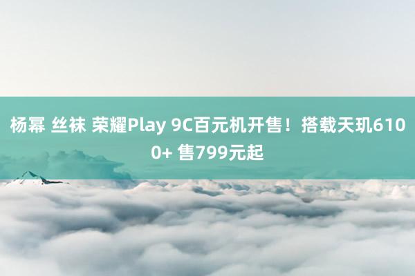 杨幂 丝袜 荣耀Play 9C百元机开售！搭载天玑6100+ 售799元起