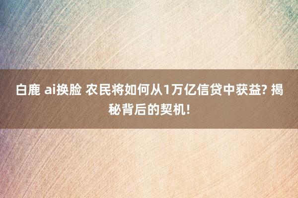 白鹿 ai换脸 农民将如何从1万亿信贷中获益? 揭秘背后的契机!