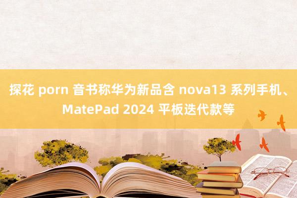 探花 porn 音书称华为新品含 nova13 系列手机、MatePad 2024 平板迭代款等