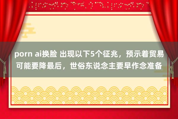 porn ai换脸 出现以下5个征兆，预示着贸易可能要降最后，世俗东说念主要早作念准备