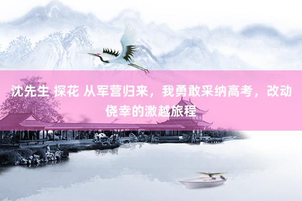 沈先生 探花 从军营归来，我勇敢采纳高考，改动侥幸的激越旅程