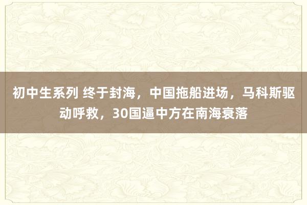 初中生系列 终于封海，中国拖船进场，马科斯驱动呼救，30国逼中方在南海衰落