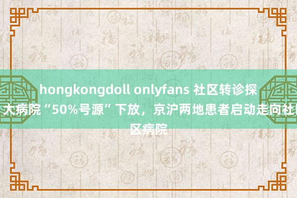 hongkongdoll onlyfans 社区转诊探员②丨大病院“50%号源”下放，京沪两地患者启动走向社区病院