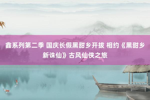 鑫系列第二季 国庆长假黑甜乡开拔 相约《黑甜乡新诛仙》古风仙侠之旅