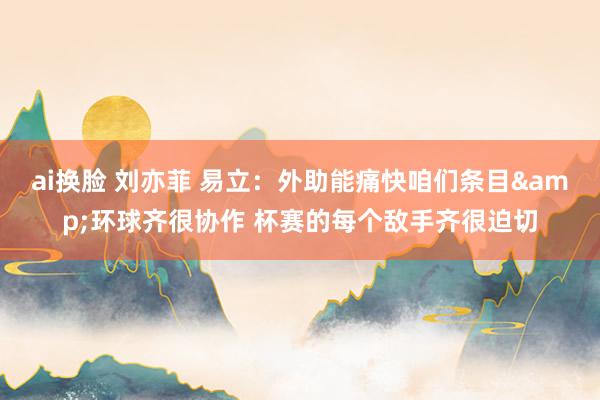 ai换脸 刘亦菲 易立：外助能痛快咱们条目&环球齐很协作 杯赛的每个敌手齐很迫切