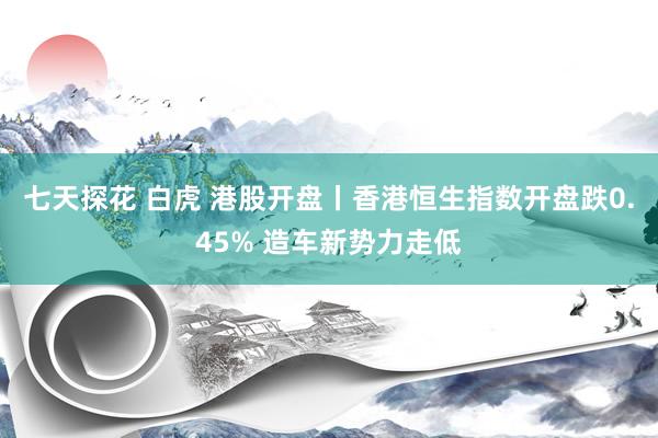 七天探花 白虎 港股开盘丨香港恒生指数开盘跌0.45% 造车新势力走低