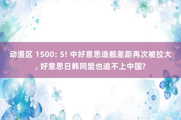 动漫区 1500: 5! 中好意思造舰差距再次被拉大， 好意思日韩同盟也追不上中国?