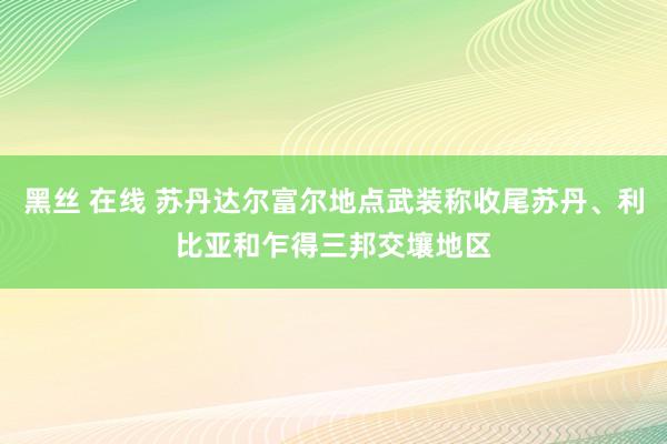 黑丝 在线 苏丹达尔富尔地点武装称收尾苏丹、利比亚和乍得三邦交壤地区