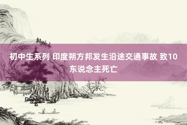 初中生系列 印度朔方邦发生沿途交通事故 致10东说念主死亡