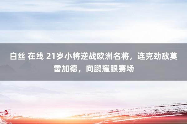 白丝 在线 21岁小将逆战欧洲名将，连克劲敌莫雷加德，向鹏耀眼赛场