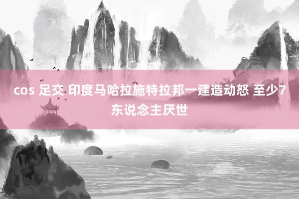 cos 足交 印度马哈拉施特拉邦一建造动怒 至少7东说念主厌世