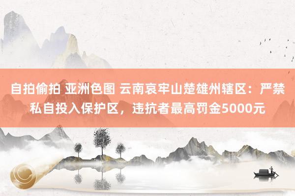 自拍偷拍 亚洲色图 云南哀牢山楚雄州辖区：严禁私自投入保护区，违抗者最高罚金5000元