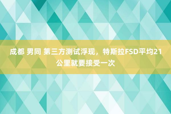 成都 男同 第三方测试浮现，特斯拉FSD平均21公里就要接受一次