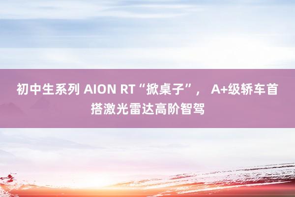 初中生系列 AION RT“掀桌子”， A+级轿车首搭激光雷达高阶智驾