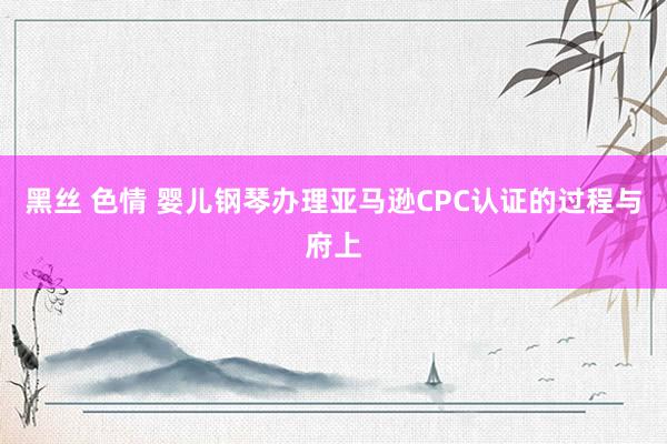 黑丝 色情 婴儿钢琴办理亚马逊CPC认证的过程与府上