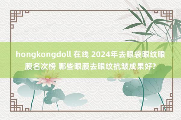 hongkongdoll 在线 2024年去眼袋眼纹眼膜名次榜 哪些眼膜去眼纹抗皱成果好?