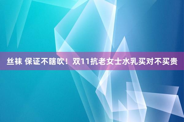 丝袜 保证不瞎吹！双11抗老女士水乳买对不买贵