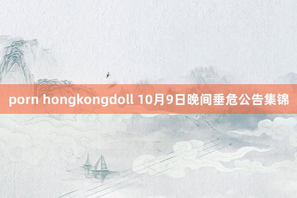 porn hongkongdoll 10月9日晚间垂危公告集锦