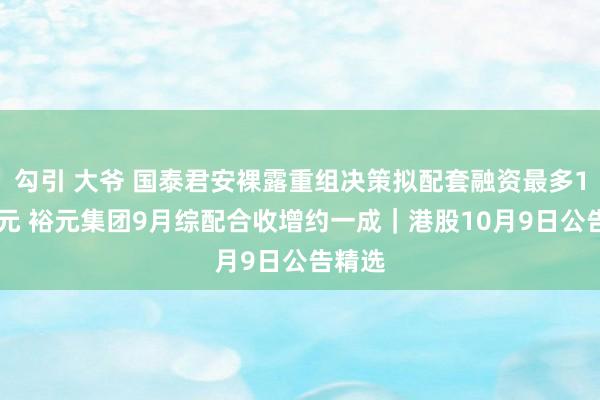 勾引 大爷 国泰君安裸露重组决策拟配套融资最多100亿元 裕元集团9月综配合收增约一成｜港股10月9日公告精选