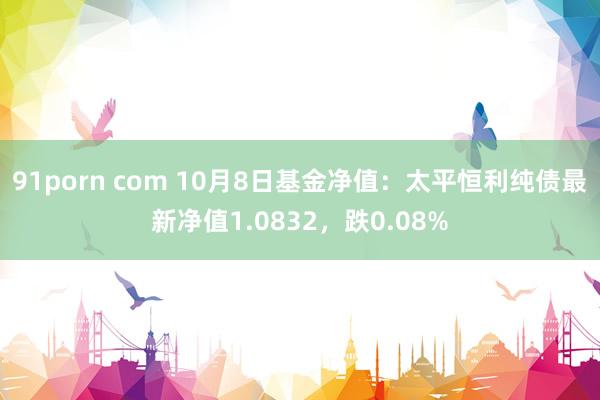 91porn com 10月8日基金净值：太平恒利纯债最新净值1.0832，跌0.08%